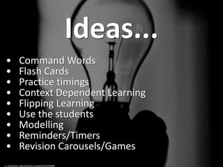 Ideas...
• Command Words
• Flash Cards
• Practice timings
• Context Dependent Learning
• Flipping Learning
• Use the students
• Modelling
• Reminders/Timers
• Revision Carousels/Games
cc: r.nial.bradshaw - https://www.flickr.com/photos/33227787@N05
 