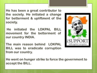 He has been a great contributor to
the society. He initiated a change
for betterment & upliftment of the
society.

He initiated the LOKPAL BILL
movement for the betterment of
our country INDIA.

The main reason behind LOKPAL
BILL was to eradicate corruption
from our country.

He went on hunger strike to force the government to
accept the BILL.
 