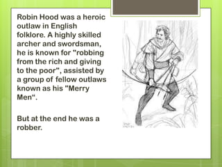 Robin Hood was a heroic
outlaw in English
folklore. A highly skilled
archer and swordsman,
he is known for "robbing
from the rich and giving
to the poor", assisted by
a group of fellow outlaws
known as his "Merry
Men“.

But at the end he was a
robber.
 