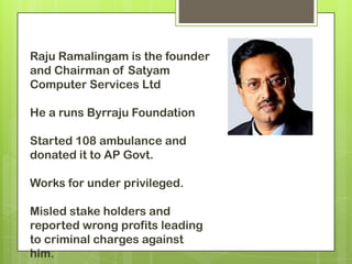 Raju Ramalingam is the founder
and Chairman of Satyam
Computer Services Ltd

He a runs Byrraju Foundation

Started 108 ambulance and
donated it to AP Govt.

Works for under privileged.

Misled stake holders and
reported wrong profits leading
to criminal charges against
him.
 