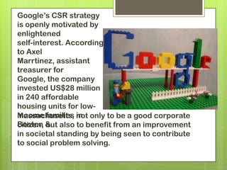 Google’s CSR strategy
is openly motivated by
enlightened
self-interest. According
to Axel
Marrtinez, assistant
treasurer for
Google, the company
invested US$28 million
in 240 affordable
housing units for low-
income families not only to be a good corporate
Massachusetts, in
Boston & also to benefit from an improvement
citizen, but
in societal standing by being seen to contribute
to social problem solving.
 