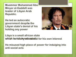 Muammar Muhammad Abu
Minyar al-Gaddafi was
leader of Libyan Arab
Republic.

He led an autocratic
government despite the
Libyan state's denial of his
holding any power

Libya is a small african state
which is rich in natural oil, for his own interest
       he nearly exhausted

He misused high place of power for indulging into
anti social acts
 