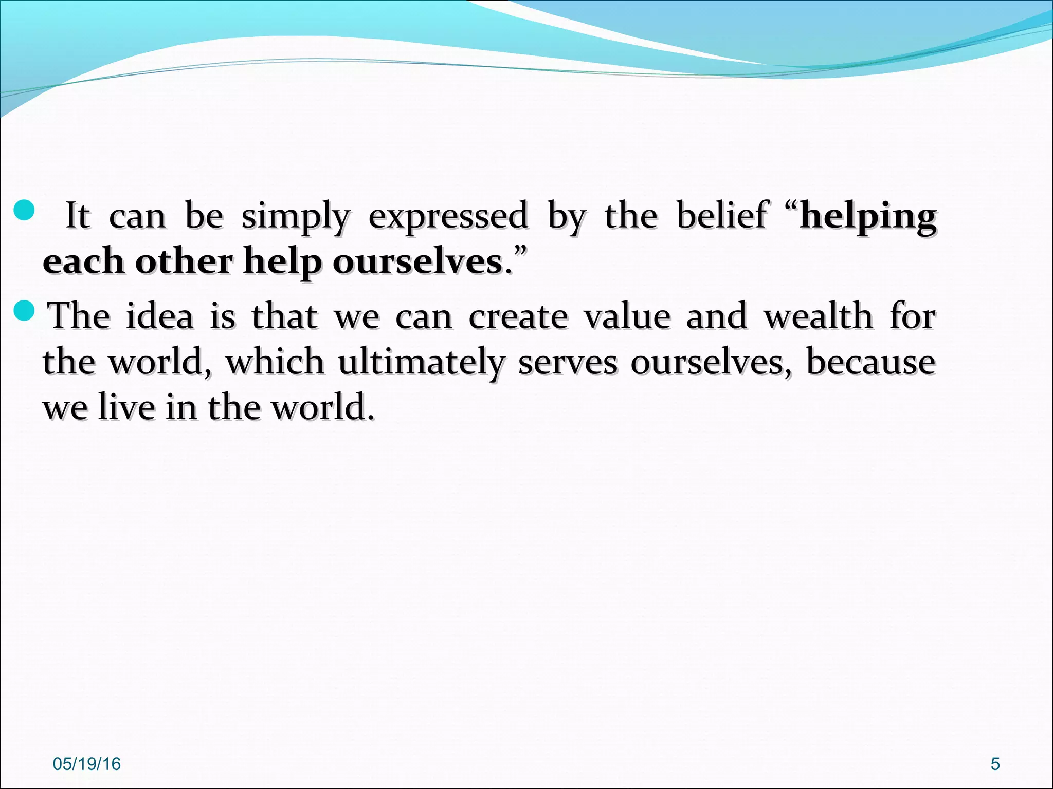 05/19/16 5
 It can be simply expressed by the belief “It can be simply expressed by the belief “helpinghelping
each other help ourselveseach other help ourselves.”.”
The idea is that we can create value and wealth forThe idea is that we can create value and wealth for
the world, which ultimately serves ourselves, becausethe world, which ultimately serves ourselves, because
we live in the world.we live in the world.
 