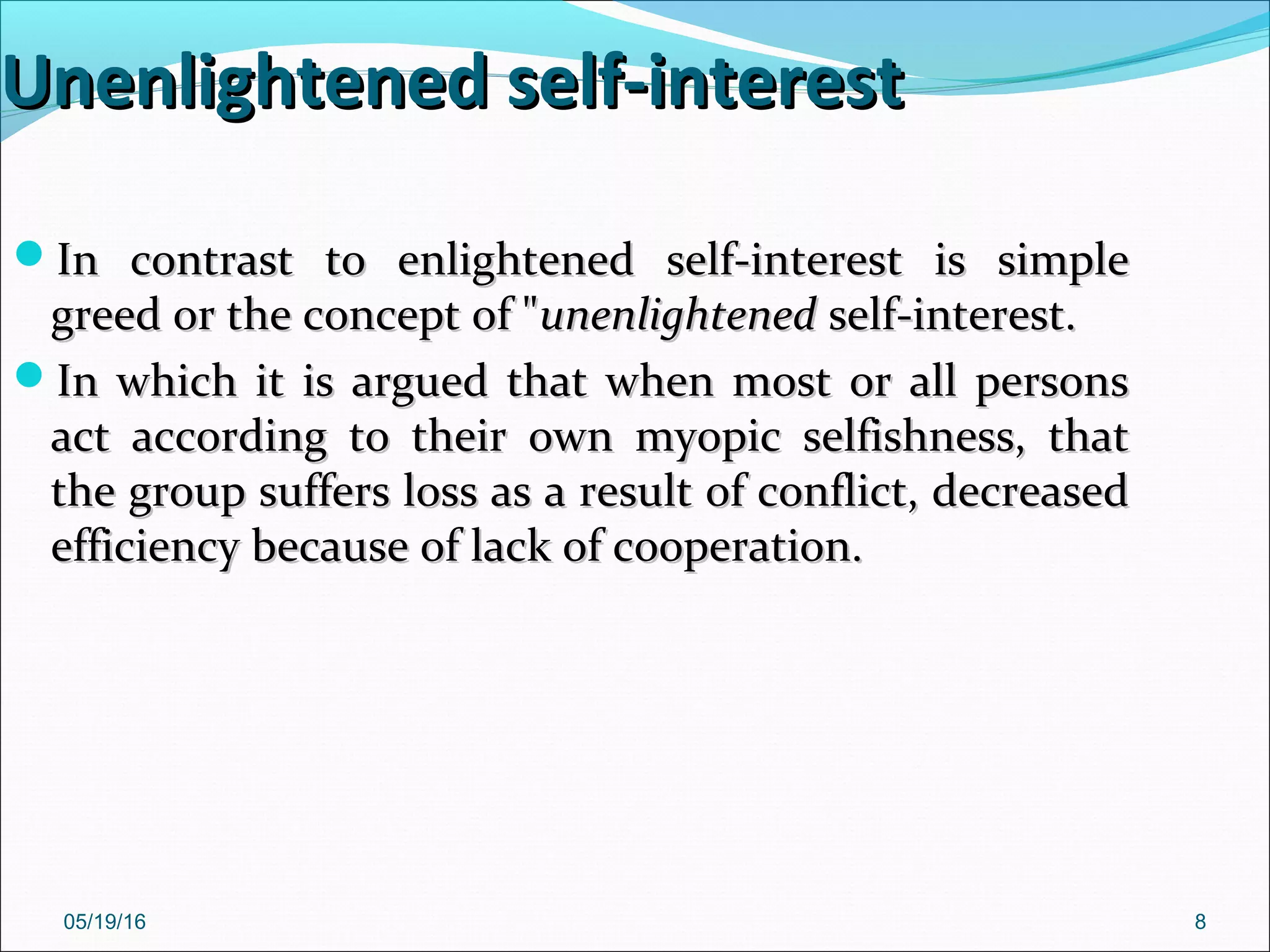 05/19/16 8
Unenlightened self-interestUnenlightened self-interest
In contrast to enlightened self-interest is simpleIn contrast to enlightened self-interest is simple
greed or the concept of "greed or the concept of "unenlightenedunenlightened self-interest.self-interest.
In which it is argued that when most or all personsIn which it is argued that when most or all persons
act according to their own myopic selfishness, thatact according to their own myopic selfishness, that
the group suffers loss as a result of conflict, decreasedthe group suffers loss as a result of conflict, decreased
efficiency because of lack of cooperation.efficiency because of lack of cooperation.
 