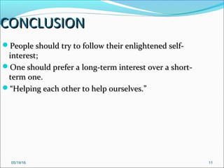 05/19/16 11
CONCLUSIONCONCLUSION
People should try to follow their enlightened self-People should try to follow their enlightened self-
interest;interest;
One should prefer a long-term interest over a short-One should prefer a long-term interest over a short-
term one.term one.
““Helping each other to help ourselves.”Helping each other to help ourselves.”
 