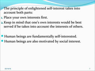 05/19/16 7
The principle of enlightened self-interest takes intoThe principle of enlightened self-interest takes into
account both parts:account both parts:
1.1. Place your own interests first.Place your own interests first.
2.2. Keep in mind that one’s own interests would be bestKeep in mind that one’s own interests would be best
served if he takes into account the interests of others.served if he takes into account the interests of others.
Human beings are fundamentally self-interested.Human beings are fundamentally self-interested.
Human beings are also motivated by social interest.Human beings are also motivated by social interest.
 