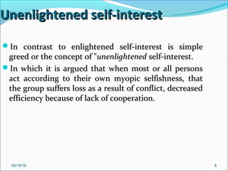 05/19/16 8
Unenlightened self-interestUnenlightened self-interest
In contrast to enlightened self-interest is simpleIn contrast to enlightened self-interest is simple
greed or the concept of "greed or the concept of "unenlightenedunenlightened self-interest.self-interest.
In which it is argued that when most or all personsIn which it is argued that when most or all persons
act according to their own myopic selfishness, thatact according to their own myopic selfishness, that
the group suffers loss as a result of conflict, decreasedthe group suffers loss as a result of conflict, decreased
efficiency because of lack of cooperation.efficiency because of lack of cooperation.
 