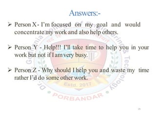 Answers:-
 Person X- I’m focused on my goal and would
concentrate my work and also help others.
 Person Y - Help!!! I’ll take time to help you in your
work but not if Iamvery busy.
 Person Z - Why should I help you and waste my time
rather I’d do some other work.
29
 