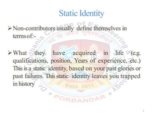 StaticIdentity
Non-contributors usually define themselves in
termsof:-
What they have acquired in life (e.g.
qualifications, position, Years of experience, etc.)
Thisis a static identity, based on your past glories or
past failures. This static identity leaves you trapped
inhistory
3
 