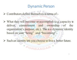 Dynamic Person
 Contributors define themselves intermsof:-
 What they will become or accomplish (e.g. capacity to
deliver, commitment and ownership of the
organization’s purpose, etc.). This is a dynamic identity
based on your “being” and “becoming”.
 Suchan identitylets you choose to livea better future.
8
 