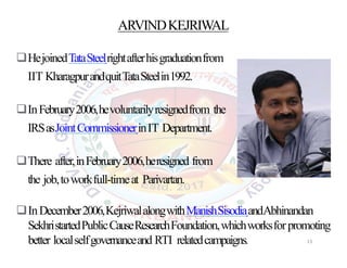ARVINDKEJRIWAL
HejoinedTataSteelrightafterhisgraduationfrom
IIT KharagpurandquitTataSteelin1992.
InFebruary2006,hevoluntarilyresignedfrom the
IRSasJointCommissionerinIT Department.
There after,inFebruary2006,heresigned from
the job,toworkfull-timeat Parivartan.
InDecember2006,KejriwalalongwithManishSisodiaandAbhinandan
SekhristartedPublicCauseResearchFoundation,whichworksforpromoting
better localselfgovernanceand RTI relatedcampaigns. 13
 