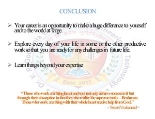  Yourcareerisanopportunitytomakeahugedifferenceto yourself
andtotheworldat large.
 Explore every day of your life in some or the other productive
worksothat you arereadyforanychallengesin futurelife.
 Learnthingsbeyondyourexpertise.
CONCLUSION
“Thosewhoworkatathingheartandsoulnotonlyachievesuccessinitbut
throughtheirabsorptioninthattheyalsorealizethesupremetruth—Brahman.
ThosewhoworkatathingwiththeirwholeheartreceivehelpfromGod.”
- SwamiVivekanand14
 