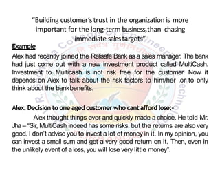 “Building customer’strust in the organizationis more
important for the long-term business,than chasing
immediate salestargets”
Example
Alex had recently joined the Relisafe Bank as a sales manager. The bank
had just come out with a new investment product called MultiCash.
Investment to Multicash is not risk free for the customer. Now it
depends on Alex to talk about the risk factors to him/her ,or to only
think about the bankbenefits.
Alex: Decision to one aged customer who cant afford lose:-
Alex thought things over and quickly made a choice. He told Mr.
Jha– “Sir, MultiCash indeed has some risks, but the returns are also very
good. I don’t advise you to invest a lot of money in it. In my opinion, you
can invest a small sum and get a very good return on it. Then, even in
the unlikely event of a loss, you will lose very little money”.
 