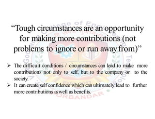 “Tough circumstances are an opportunity
for making more contributions (not
problems to ignore or run awayfrom)”
 The difficult conditions / circumstances can lead to make more
contributions not only to self, but to the company or to the
society.
 It can create self confidence which can ultimately lead to further
more contributions aswell as benefits.
 