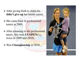  After giving birth to child she
didn’t give up her tennis career.
 She came back in professional
tennis in 2009.
 After returning to the professional
tennis. She won US OPEN(i.e.
twice in 2009 and 2010).
 Won Championship in 2010.
.
 