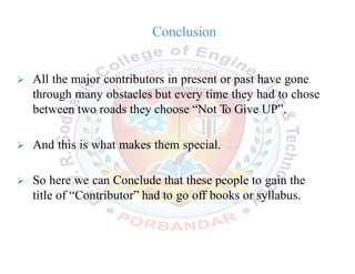 Conclusion
 All the major contributors in present or past have gone
through many obstacles but every time they had to chose
between two roads they choose “Not To Give UP”.
 And this is what makes them special.
 So here we can Conclude that these people to gain the
title of “Contributor” had to go off books or syllabus.
 