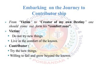 Embarking on the Journey to
Contributor ship
 From “Victim” to “Creator of my own Destiny” one
should come out form his “comfort zone”.
 Victim:
 Do not try new things.
 Live in the comfort of the known.
 Contributor :
 Try the new things.
 Willing to fail and grow beyond the known.
 
