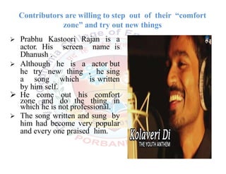 Contributors are willing to step out of their “comfort
zone” and try out new things
 Prabhu Kastoori Rajan is a
actor. His screen name is
Dhanush .
 Although he is a actor but
he try new thing , he sing
a song which is written
by him self.
 He come out his comfort
zone and do the thing in
which he is not professional.
 The song written and sung by
him had become very popular
and every one praised him.
 