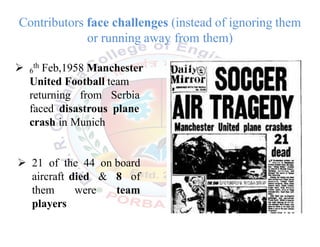  6
th Feb,1958 Manchester
United Football team
returning from Serbia
faced disastrous plane
crash in Munich
 21 of the 44 on board
aircraft died & 8 of
them were team
players
Contributors face challenges (instead of ignoring them
or running away from them)
 