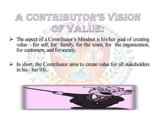  The aspect of a Contributor’s Mindset is his/her goal of creating
value – for self, for family, for the team, for the organization,
for customers,andforsociety.
 In short, the Contributor aims to create value for all stakeholders
in his/ herlife.
 