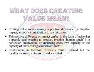  Creating value means making a positive difference, a tangible
impact, aspecific contribution to any situation.
 This positive difference or impact can be in the form of achieving
a specific goal, creating a product, creating ‘human touch’ in a
particular interaction, or enhancing one’s own capacity or the
capacity of one’scolleaguesand team-mates.
 Contributors are therefore extremely result- focused, but the
result ismeasured in terms of valuecreated.
 