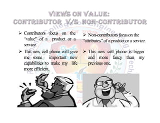  Contributors focus on the
“value” of a product or a
service.
 Non-contributorsfocuson the
“attributes”of a productor a service.
 This new cell phone will give
me some important new
capabilities to make my life
moreefficient.
 This new cell phone is bigger
and more fancy than my
previous one.
 