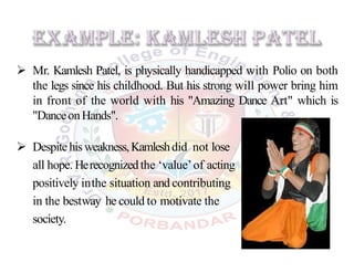  Mr. Kamlesh Patel, is physically handicapped with Polio on both
the legs since his childhood. But his strong will power bring him
in front of the world with his "Amazing Dance Art" which is
"DanceonHands".
 Despitehis weakness,Kamleshdid not lose
all hope. Herecognizedthe ‘value’of acting
positively inthe situation and contributing
in the bestway he could to motivate the
society.
 