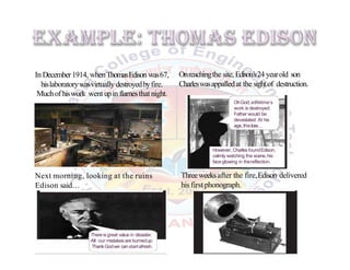 In December1914, whenThomasEdison was67,
hislaboratorywasvirtually destroyedbyfire.
Muchof hiswork went upinflamesthat night.
Onreachingthe site,Edison’s24 yearold son
Charleswasappalledat the sightof destruction.
Next morning, looking at the ruins
Edison said…
Threeweeksafter the fire,Edison delivered
his first phonograph.
OhGod,alifetime’s
work is destroyed.
Father would be
devastated. At his
age,thisloss…
However, Charles foundEdison,
calmly watching the scene,his
face glowing in thereflection.
Thereisgreat value in disaster.
All our mistakes are burnedup.
ThankGodwe canstartafresh.
 
