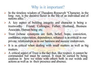 Why is it important?
 In the timeless wisdom of Theodore Roosevelt “Character, in the
long run, is the decisive factor in the life of an individual and of
nations alike.”
 A key aspect of building integrity and character is being a
trustworthy Friend, Colleague, Father, Husband, Business
Associate, Human being etc.
 Trust (whose synonyms are faith, belief, hope, conviction,
confidence,expectation, dependence, reliance) is as critical in our
private relationships asin our business and success endeavours.
 It is as critical when dealing with small matters as well as big
matters.
 A critical aspect of Trust is the fact that, like respect, it cannot be
commanded but must be earned. It must be earned by being
cautious in how we relate with others both in our words and
actions aswell as in their presence and absence.
 