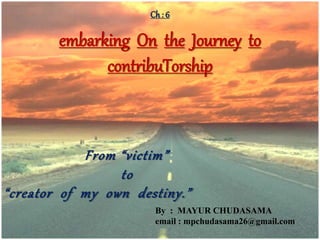 Ch : 6
embarking On the Journey to
contribuTorship
From “victim”
to
“creator of my own destiny.”
By : MAYUR CHUDASAMA
email : mpchudasama26@gmail.com
 
