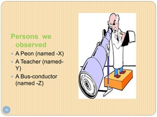 16
Persons we
observed
 A Peon (named -X)
 A Teacher (named-
Y)
 A Bus-conductor
(named -Z)
 