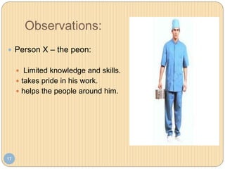 Observations:
17
 Person X – the peon:
 Limited knowledge and skills.
 takes pride in his work.
 helps the people around him.
 