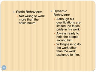 18
 Static Behaviors:
 Not willing to work
more than the
office hours.
 Dynamic
Behaviors:
 Although his
qualifications are
limited, he takes
pride in his work.
 Always ready to
help the people
around him.
 Willingness to do
the work other
than the work
assigned to him.
 