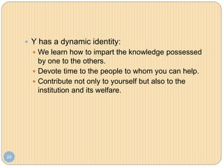 24
 Y has a dynamic identity:
 We learn how to impart the knowledge possessed
by one to the others.
 Devote time to the people to whom you can help.
 Contribute not only to yourself but also to the
institution and its welfare.
 