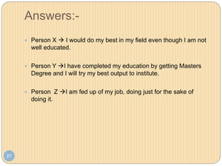 Answers:-
27
 Person X  I would do my best in my field even though I am not
well educated.
 Person Y I have completed my education by getting Masters
Degree and I will try my best output to institute.
 Person Z I am fed up of my job, doing just for the sake of
doing it.
 