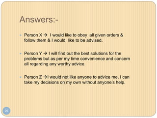 Answers:-
29
 Person X  I would like to obey all given orders &
follow them & I would like to be advised.
 Person Y  I will find out the best solutions for the
problems but as per my time convenience and concern
all regarding any worthy advice.
 Person Z I would not like anyone to advice me, I can
take my decisions on my own without anyone’s help.
 