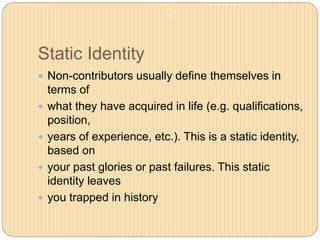 Static Identity
 Non-contributors usually define themselves in
terms of
 what they have acquired in life (e.g. qualifications,
position,
 years of experience, etc.). This is a static identity,
based on
 your past glories or past failures. This static
identity leaves
 you trapped in history
3
 