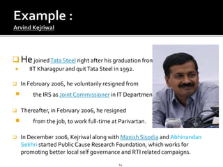  HejoinedTata Steel right after his graduation from
 IIT Kharagpur and quitTata Steel in 1992.
 In February 2006, he voluntarily resigned from
 the IRS as JointCommissioner in IT Department.
 Thereafter, in February 2006, he resigned
 from the job, to work full-time at Parivartan.
 In December 2006, Kejriwal along with Manish Sisodia and Abhinandan
Sekhri started Public Cause Research Foundation, which works for
promoting better local self governance and RTI related campaigns.
14
 