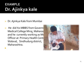  Dr. Ajinkya Kale from Mumbai
 He did his MBBS from Government
Medical College Miraj, Maharashtra
and he currently working as Medical
Officer at Primary Health Centre
Walaval, Sindhudurg district,
Maharashtra.

15
 