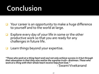  Your career is an opportunity to make a huge difference
to yourself and to the world at large.
 Explore every day of your life in some or the other
productive work so that you are ready for any
challenges in future life.
 Learn things beyond your expertise.
“Those who work at a thing heart and soul not only achieve success in it but through
their absorption in that they also realize the supreme truth—Brahman.Those who
work at a thing with their whole heart receive help from God.”
- SwamiVivekanand
18
 