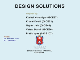 DESIGN SOLUTIONS
                    Prepared By:
                    Kushal Kshatriya (08CE37)
                    Krunal Doshi (08CE71)
                    Nayan Jain (08CE46)
                    Vatsal Doshi (08CE36)
                    Pratik Vyas (08CE107)
Guide:
Mr. Kamlesh Joshi
BIT, Vadodara.




                     BITs Edu Campus, VARNAMA,
                             VADODARA.
 
