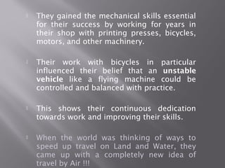  They gained the mechanical skills essential
for their success by working for years in
their shop with printing presses, bicycles,
motors, and other machinery.
 Their work with bicycles in particular
influenced their belief that an unstable
vehicle like a flying machine could be
controlled and balanced with practice.
 This shows their continuous dedication
towards work and improving their skills.
 When the world was thinking of ways to
speed up travel on Land and Water, they
came up with a completely new idea of
travel by Air !!!
 