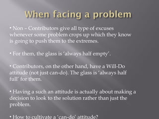 • Non – Contributors give all type of excuses
whenever some problem crops up which they know
is going to push them to the extremes.
• For them, the glass is ‘always half empty’.
• Contributors, on the other hand, have a Will-Do
attitude (not just can-do). The glass is ‘always half
full’ for them.
• Having a such an attitude is actually about making a
decision to look to the solution rather than just the
problem.
• How to cultivate a ‘can-do’ attitude?
 