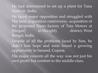  He had determined to set up a plant for Tana
Nano in India.
 He faced major opposition and struggled with
The land acquisition controversy, acquisition of
the proposed Nano factory of Tata Motors at
[Singur] in Hooghly district, West
Bengal, India.
 Despite of all the problems faced by him, he
didn’t lose hope and soon found a growing
opportunity in Sanand, Gujarat.
 His major concern all the way was not just his
own profit but comfort to the middle-class.
 