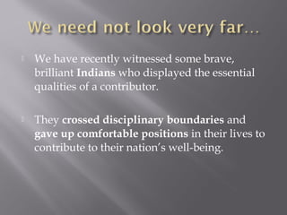 We have recently witnessed some brave,
brilliant Indians who displayed the essential
qualities of a contributor.
 They crossed disciplinary boundaries and
gave up comfortable positions in their lives to
contribute to their nation’s well-being.
 
