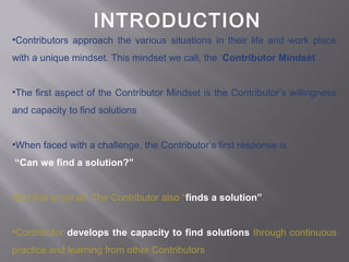 INTRODUCTION
•Contributors approach the various situations in their life and work place
with a unique mindset. This mindset we call, the ‘Contributor Mindset’.
•The first aspect of the Contributor Mindset is the Contributor’s willingness
and capacity to find solutions
•When faced with a challenge, the Contributor’s first response is
“Can we find a solution?”
•But this is not all. The Contributor also “finds a solution”.
•Contributor develops the capacity to find solutions through continuous
practice and learning from other Contributors
 