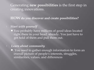 Generating new possibilities is the first step in
creating innovations.
HOW do you discover and create possibilities?
 Start with yourself
 You probably have millions of good ideas located
right there in your head, already. You just have to
get hold of them and pull them out.
  Learn about community
  You need to gather enough information to form an
overall picture of people's interests, struggles,
similarities, values, and differences
 