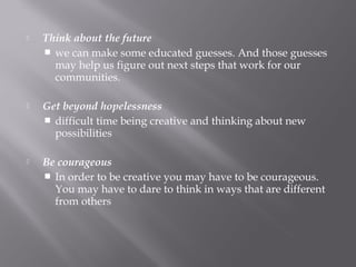  Think about the future
 we can make some educated guesses. And those guesses
may help us figure out next steps that work for our
communities.
 Get beyond hopelessness
 difficult time being creative and thinking about new
possibilities
 Be courageous
 In order to be creative you may have to be courageous.
You may have to dare to think in ways that are different
from others
 
