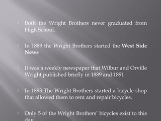  Both the Wright Brothers never graduated from
High School.
 In 1889 the Wright Brothers started the West Side
News
 It was a weekly newspaper that Wilbur and Orville
Wright published briefly in 1889 and 1891
 In 1893 The Wright Brothers started a bicycle shop
that allowed them to rent and repair bicycles.
 Only 5 of the Wright Brothers’ bicycles exist to this
 