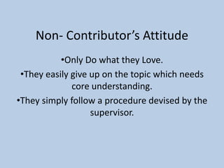 Non- Contributor’s Attitude
•Only Do what they Love.
•They easily give up on the topic which needs
core understanding.
•They simply follow a procedure devised by the
supervisor.
 